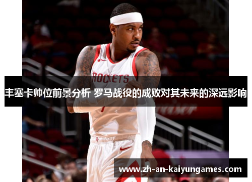 丰塞卡帅位前景分析 罗马战役的成败对其未来的深远影响