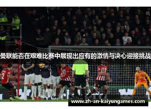 曼联能否在艰难比赛中展现出应有的激情与决心迎接挑战