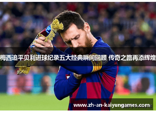 梅西追平贝利进球纪录五大经典瞬间回顾 传奇之路再添辉煌