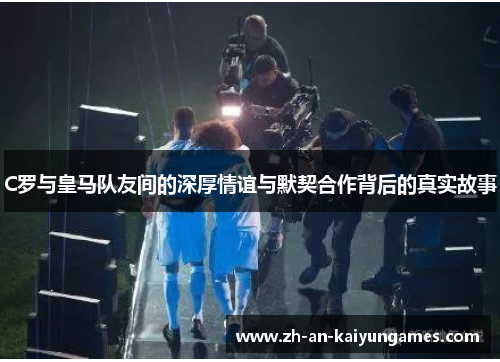 C罗与皇马队友间的深厚情谊与默契合作背后的真实故事