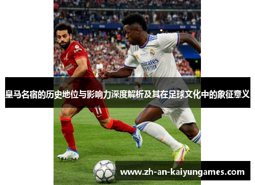 皇马名宿的历史地位与影响力深度解析及其在足球文化中的象征意义