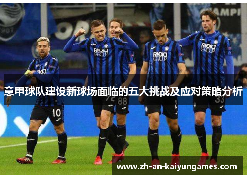 意甲球队建设新球场面临的五大挑战及应对策略分析