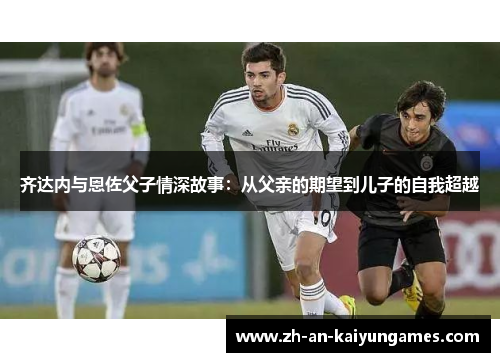 齐达内与恩佐父子情深故事：从父亲的期望到儿子的自我超越