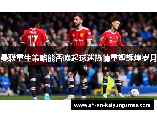 曼联重生策略能否唤起球迷热情重塑辉煌岁月 曼联重生策略能否唤起球迷热情重塑辉煌岁月