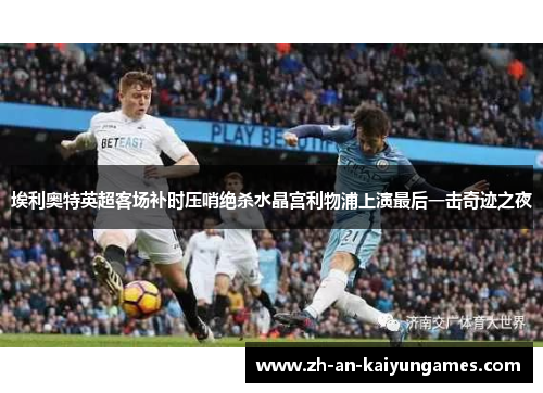 埃利奥特英超客场补时压哨绝杀水晶宫利物浦上演最后一击奇迹之夜 埃利奥特英超客场补时压哨绝杀水晶宫利物浦上演最后一击奇迹之夜