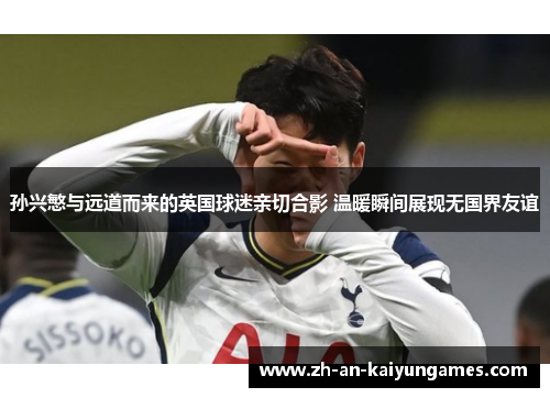 孙兴慜与远道而来的英国球迷亲切合影 温暖瞬间展现无国界友谊 孙兴慜与远道而来的英国球迷亲切合影 温暖瞬间展现无国界友谊