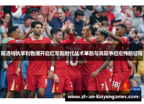斯洛特执掌利物浦开启红军新时代战术革新与英超争冠宏伟新征程